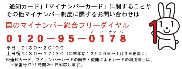 「通知カード」「マイナンバーカード」に関することや、その他マイナンバー制度に関するお問い合わせは国のマイナンバー総合フリーダイヤル0120-95-0178（マイナンバー）。平日9時30分から22時まで。土日祝9時30分から17時30分まで（年末年始12月29日から1月3日を除く）。※通知カード、マイナンバーカードの紛失・盗難によるカードの利用停止は、上記番号で24時間365日対応します。