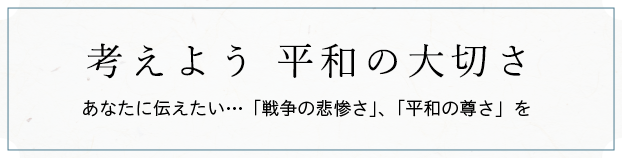 考えよう 平和の大切さ あなたに伝えたい…「戦争の悲惨さ」、「平和の尊さ」を